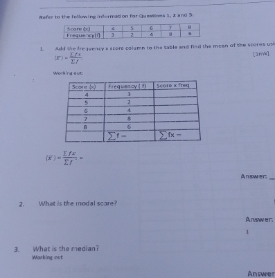 Refer to the following information for Questions 1, 2 and 3:
1. . Add the frequency x score column to the table and find the mean of the scores us
(overline x)= sumlimits fx/sumlimits f . [1mk]
Working out:
.
(overline x)= sumlimits fx/sumlimits f ==
Answer:_
2. What is the modal score?
Answer:
1
3. What is the median?
Working out
Answer