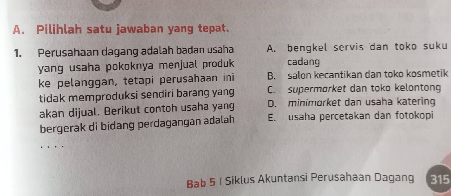 Pilihlah satu jawaban yang tepat.
1. Perusahaan dagang adalah badan usaha A. bengkel servis dan toko suku
yang usaha pokoknya menjual produk
cadang
ke pelanggan, tetapi perusahaan ini B. salon kecantikan dan toko kosmetik
tidak memproduksi sendiri barang yang
C. supermarket dan toko kelontong
akan dijual. Berikut contoh usaha yang
D. minimarket dan usaha katering
bergerak di bidang perdagangan adalah
E. usaha percetakan dan fotokopi
Bab 5 I Siklus Akuntansi Perusahaan Dagang 315