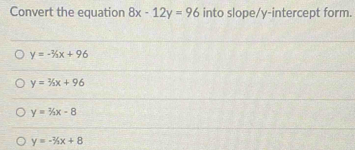 Convert the equation 8x-12y=96 into slope/y-intercept form.
y=-% x+96
y=2/3x+96
y=2/3x-8
y=-2/3x+8