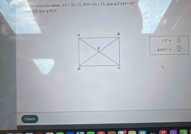 the rectangle below, AE=2x+2, BD=3x+13 , and ∠ EAD=55°. 
ind CE and ∠ BEC.
CE=□
∠ BEC= □°
Check