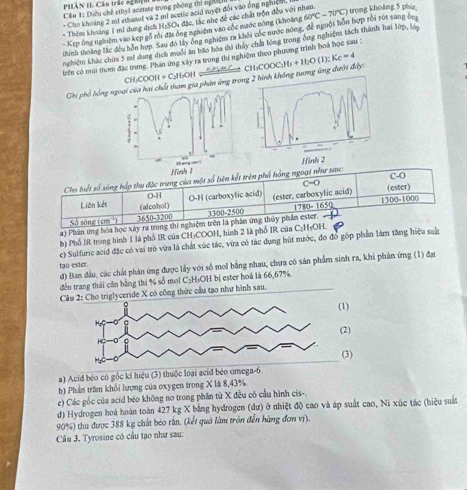 PHÀN II Câu trác nghiệm  t
Cầu 1: Diều chế ethyl acetate trong phòng thi nghiệ
đặc, lắc nhẹ để các chất trộn đều với nhau.
+ Cho khoảng 2 ml ethanol và 2 m1 acetic acid tuyệt đổi vào ông nghiệm,
- Kep ông nghiệm vào kẹp gỗ rồi đặ ông nghiệm vào cốc nước nóng (khoảng 60°C-70°C) trong khoáng 5 phí
* Thêm khoảng 1 mǐ dụng địch H_2SO_4
thính thoáng lắc đều hồn hợp. Sau đó lây ông nghiệm ra khỏi cóc nước nóng, để nguội hỗn hợp rồi rót sang ông
nghiệm khác chứa 5 mô dung dịch muối ăn bão hòa thì thảy chất lồng trong ông nghiệm tách thành hai lớp, lớp
trên có mùi thơm đặc trưng. Phán ứng xây ra trong thí nghiệm theo phương trình hoá học sau :
H_1=_  ⊥
CH_3COOH+C_2H_3OI 1
Ghi phổ hồng hất tham gia phản ứng trog tương ứng dưới đây: CH_3COOC_2H_5+H_2O(l);K_C=4
Hình 
Cho biết số sóng hắp thụ đặc trưng của một số liên kết trên phố hồng ngoại như sau: C-O
C=O
O-H O-H (carboxylic acid) (ester, carboxylic acid) (ester)
300-1000
Liên kết (alcohol)
Số sóng (cm^(-1)) 3650-3200 3300-2500 1780- 1650
a) Phản ứng hóa học xây ra trong thí nghiệm trên là phản ứng thủy phần ester.
b) Phổ IR trong hình 1 là phổ IR của CH₃COOH, hình 2 là phố IR của C_2H_5OH.
c) Sulfuric acid đặc có vai trò vừa là chất xúc tác, vừa có tác dụng hút nước, đo đỏ góp phần làm tăng hiệu suấn
d) Ban đầu, các chất phản ứng được lấy với số mol bằng nhau, chưa có sản phẩm sinh ra, khi phản ứng (1) đạt
tạo ester.
đến trang thái cần bằng thì % số mol C₂H₃OH bị ester hoá là 66,67%.
Câu 2: Cho triglyceride X có công thức cầu tạo như hình sau.
a) Acid béo có gốc kỉ hiệu (3) thuộc loại acid béo omega-6.
b) Phần trăm khổi lượng của oxygen trong X là 8,43%.
c) Các gốc của acíd béo không no trong phân từ X đều có cầu hình cis-,
d) Hydrogen hoá hoàn toàn 427 kg X bằng hydrogen (dư) ở nhiệt độ cao và áp suất cao, Ni xúc tác (hiệu suất
90%) thu được 388 kg chất béo rắn. (kết quả làm tròn đến hàng đơn vị).
Câu 3. Tyrosine có cầu tạo như sau: