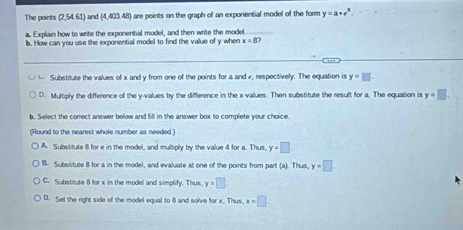 The points (2,54.61) and (4,403.48) are points on the graph of an exponential model of the form y=a· e^x
a. Explain how to write the exponential model, and then write the model.
b. How can you use the exponential model to find the value of y when x=8 2
Substitute the values of x and y from one of the points for a and , respectively. The equation is y=□.
D. Multiply the difference of the y -values by the difference in the x -values. Then substitute the result for a. The equation is y=□. 
b. Select the correct answer below and fill in the answer box to complete your choice.
(Round to the nearest whole number as needed.)
A. Substitute 8 for e in the model, and multiply by the value 4 for a. Thus, y=□.
B. Substitute 8 for a in the model, and evaluate at one of the points from part (a). Thus, y=□.
C. Substitute 8 for x in the model and simplify. Thus, y=□.
D. Set the right side of the model equal to 8 and solve for x. Thus, x=□.