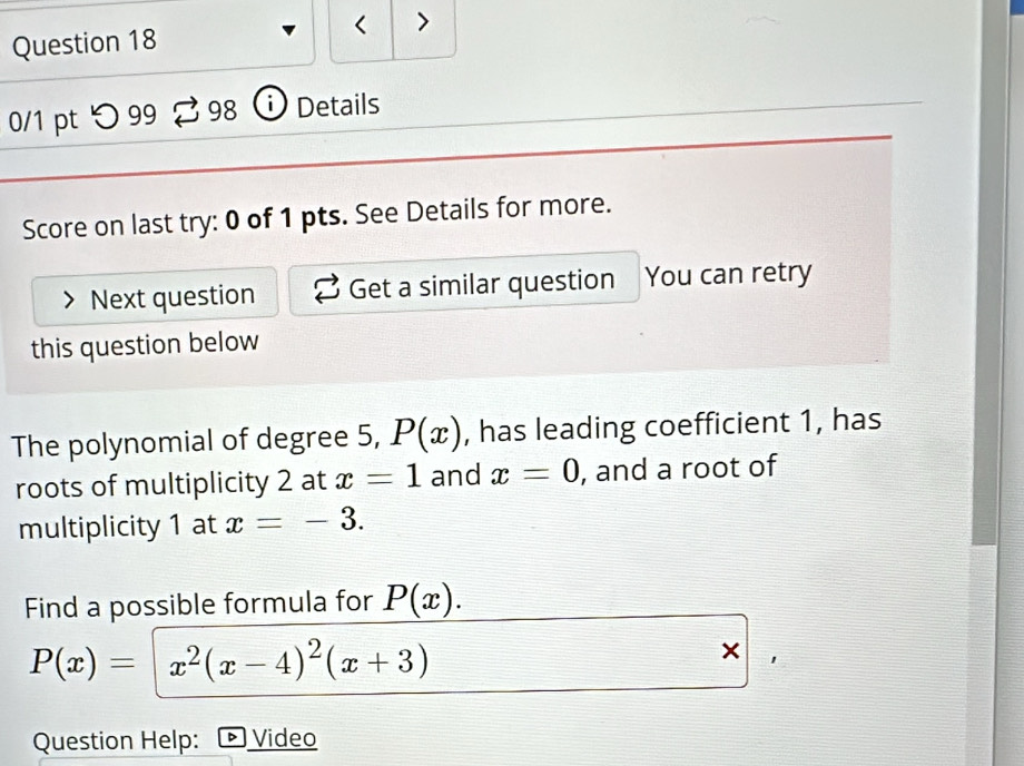 < > 
Question 18 
0/1 pt つ 99 2 98 ⓘ Details 
Score on last try: 0 of 1 pts. See Details for more. 
Next question Get a similar question You can retry 
this question below 
The polynomial of degree 5, P(x) , has leading coefficient 1, has 
roots of multiplicity 2 at x=1 and x=0 , and a root of 
multiplicity 1 at x=-3. 
Find a possible formula for P(x).
P(x)=x^2(x-4)^2(x+3)
× 
Question Help: Video