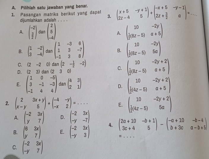 Pilihlah satu jawaban yang benar...
1. Pasangan matriks berikut yang dapat beginpmatrix x+5&-y+1 2z-4&5endpmatrix +beginpmatrix -x+5&-y-1 2z+ 3/2 &aendpmatrix =.. 3._
dijumlahkan adalah . . . .
A. beginpmatrix -2  3/2 endpmatrix dan beginpmatrix 2 5 -4endpmatrix beginpmatrix 10&-2y  1/2 (8z-5)&a+5endpmatrix
A.
B. beginpmatrix 1&-2 3&-4endpmatrix dan beginpmatrix 1&-3&6 1&3&-7 -1&3&8endpmatrix beginpmatrix 10&-2y  1/2 (8z-5)&5aendpmatrix
B.
C. (2-2 0) dan(2- 1/2 -2) C. beginpmatrix 10&-2y+2  1/2 (8z-5)&a+5endpmatrix
D. (23) dan (230)
□  ,
E. beginpmatrix 1&0&-5 3&-1&-3 -1&4&4endpmatrix Ual^1 beginpmatrix 4&3 2&1endpmatrix D. beginpmatrix 10&-2y+2  1/2 (4z-5)&a+5endpmatrix
2. beginpmatrix 2&3x+y x-y&5endpmatrix +beginpmatrix -4&-y -x&2endpmatrix =... E. beginpmatrix 10&-2y+2  1/2 (4z-5)&5aendpmatrix
A. beginpmatrix -2&3x y&7endpmatrix D. beginpmatrix -2&3x -y&-7endpmatrix
4. beginpmatrix 2a+10&-b+1 3c+4&5endpmatrix -beginpmatrix -a+10&-b-4 b+3c&a-b+5endpmatrix
B. beginpmatrix 6&3x y&7endpmatrix E. beginpmatrix -2&3x -y&3endpmatrix =_
C. beginpmatrix -2&3x -y&7endpmatrix