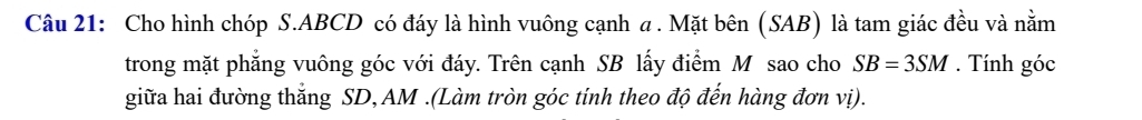 Cho hình chóp S. ABCD có đáy là hình vuông cạnh a . Mặt bên (SAB) là tam giác đều và nằm 
trong mặt phẳng vuông góc với đáy. Trên cạnh SB lấy điểm M sao cho SB=3SM. Tính góc 
giữa hai đường thắng SD, AM.(Làm tròn góc tính theo độ đến hàng đơn vị).