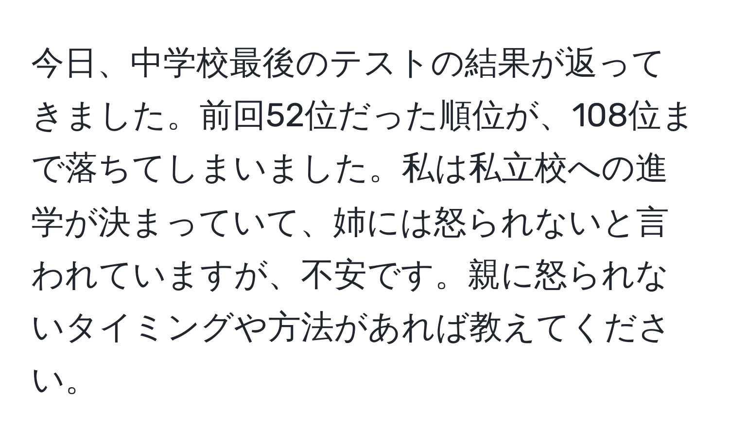 今日、中学校最後のテストの結果が返ってきました。前回52位だった順位が、108位まで落ちてしまいました。私は私立校への進学が決まっていて、姉には怒られないと言われていますが、不安です。親に怒られないタイミングや方法があれば教えてください。