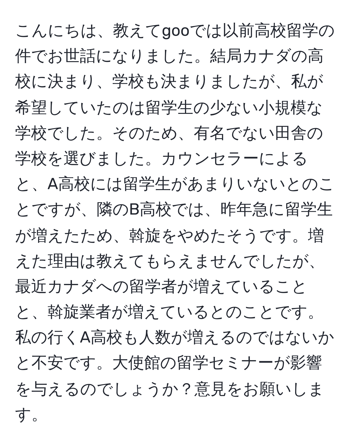 こんにちは、教えてgooでは以前高校留学の件でお世話になりました。結局カナダの高校に決まり、学校も決まりましたが、私が希望していたのは留学生の少ない小規模な学校でした。そのため、有名でない田舎の学校を選びました。カウンセラーによると、A高校には留学生があまりいないとのことですが、隣のB高校では、昨年急に留学生が増えたため、斡旋をやめたそうです。増えた理由は教えてもらえませんでしたが、最近カナダへの留学者が増えていることと、斡旋業者が増えているとのことです。私の行くA高校も人数が増えるのではないかと不安です。大使館の留学セミナーが影響を与えるのでしょうか？意見をお願いします。