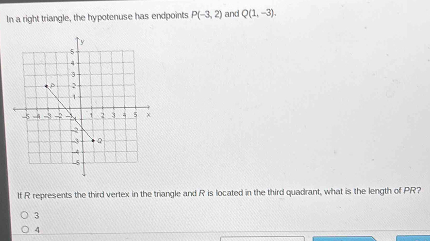 In a right triangle, the hypotenuse has endpoints P(-3,2) and Q(1,-3). 
If R represents the third vertex in the triangle and R is located in the third quadrant, what is the length of PR?
3
4