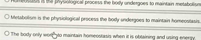 Humeostasis is the physiological process the body undergoes to maintain metabolism
Metabolism is the physiological process the body undergoes to maintain homeostasis.
The body only work to maintain homeostasis when it is obtaining and using energy.