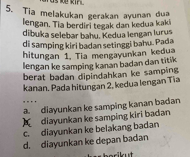 is kê kiri.
5. Tia melakukan gerakan ayunan dua
lengan. Tia berdiri tegak dan kedua kaki
dibuka selebar bahu. Kedua lengan lurus
di samping kiri badan setinggi bahu. Pada
hitungan 1, Tia mengäyunkan kedua
lengan ke samping kanan badan dan titik
berat badan dipindahkan ke samping
kanan. Pada hitungan 2, kedua lengan Tia
a. diayunkan ke samping kanan badan
A diayunkan ke samping kiri badan
c. diayunkan ke belakang badan
d. diayunkan ke depan badan