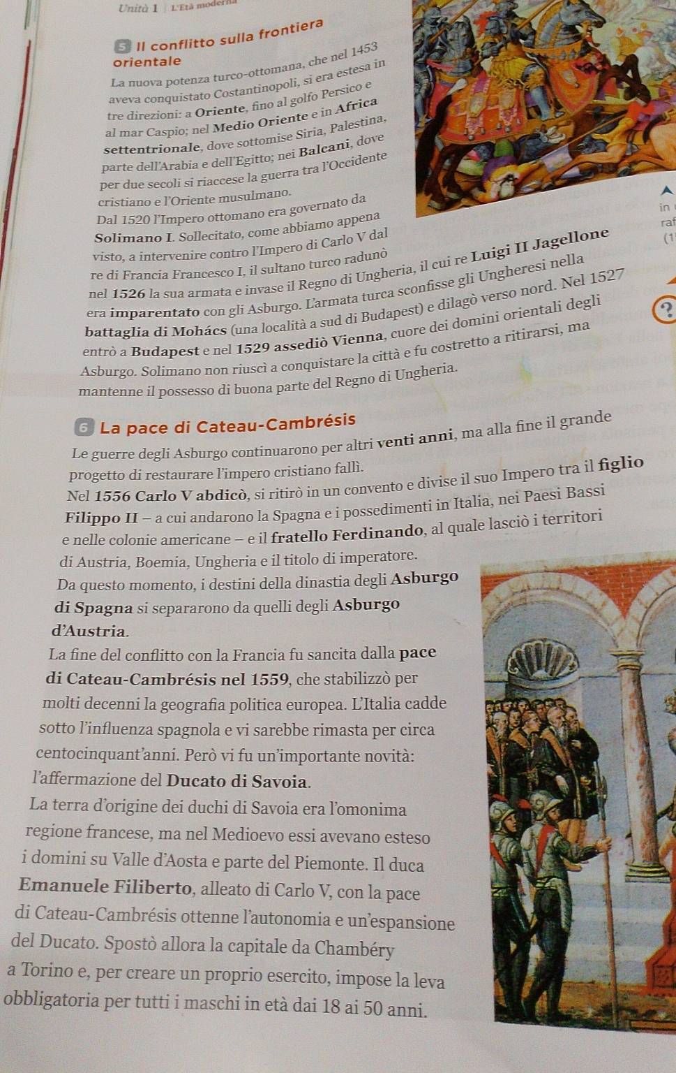 Unità 1 L'Età mod
Il conflitto sulla frontiera
orientale
La nuova potenza turco-ottomana, che nel 1453
aveva conquistato Costantinopoli, si era estesa in
tre direzioni: a Oriente, fino al golfo Persico e
al mar Caspio; nel Medio Oriente e in Africa
settentrionale, dove sottomise Siria, Palestina,
parte dell'Arabia e dell'Egitto; nei Balcani, dove
per due secoli si riaccese la guerra tra l’Occidente
cristiano e l’Oriente musulmano.
A
in 
Dal 1520 l'Impero ottomano era governato da
Solimano I. Sollecitato, come abbiamo appena raf
visto, a intervenire contro l’Impero di Carlo V dal
re di Francia Francesco I, il sultano turco radunò
nel 1526 la sua armata e invase il Regno di Ungheria, il cui re Luigi II Ja(1
era imparentato con gli Asburgo. Ľarmata turca sconfisse gli Ungheresi nella
battaglia di Mohács (una località a sud di Budapest) e dilagò verso nord. Nel 1527
entrò a Budapest e nel 1529 assediò Vienna, cuore dei domini orientali degli
Asburgo. Solimano non riuscì a conquistare la città e fu costretto a ritirarsi, ma
mantenne il possesso di buona parte del Regno di Ungheria.
6 La pace di Cateau-Cambrésis
Le guerre degli Asburgo continuarono per altri venti anni, ma alla fine il grande
progetto di restaurare l’impero cristiano fallì.
Nel 1556 Carlo V abdicò, si ritirò in un convento e divise il suo Impero tra il figlio
Filippo II - a cui andarono la Spagna e i possedimenti in Italia, nei Paesi Bassi
e nelle colonie americane - e il fratello Ferdinando, al quale lasciò i territori
di Austria, Boemia, Ungheria e il titolo di imperatore.
Da questo momento, i destini della dinastia degli Asburgo
di Spagna si separarono da quelli degli Asburgo
d’Austria.
La fine del conflitto con la Francia fu sancita dalla pace
di Cateau-Cambrésis nel 1559, che stabilizzò per
molti decenni la geografia politica europea. L'Italia cadde
sotto l’influenza spagnola e vi sarebbe rimasta per circa
centocinquant’anni. Però vi fu un’importante novità:
l’affermazione del Ducato di Savoia.
La terra d’origine dei duchi di Savoia era l’omonima
regione francese, ma nel Medioevo essi avevano esteso
i domini su Valle d’Aosta e parte del Piemonte. Il duca
Emanuele Filiberto, alleato di Carlo V, con la pace
di Cateau-Cambrésis ottenne l’autonomia e unespansione
del Ducato. Spostò allora la capitale da Chambéry
a Torino e, per creare un proprio esercito, impose la leva
obbligatoria per tutti i maschi in età dai 18 ai 50 anni.