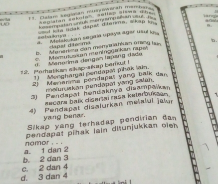 UD kegiatan sekolah, setiap siswa diber
langk adal
erta
1 1 alam keglatan musyawarah membaha
k esempatan untuk menyampaikan usul, Jiki
sebaiknya . . . . usul kita tidak dapat diterima, sikap ki
. Melakukan segala upaya agar usul kit B.
dapat diterima
a b. Menerima dan menyalahkan orang lain
c. Memutuskan meninggalkan rapat b.
d. Menerima dengan lapang dada
12. Perhatikan sikap-sikap berikut !
1) Menghargai pendapat pihak lain.
2) Menerima pendapat yang baik dan
meluruskan pendapat yang salah.
3) Pendapat hendaknya disampaikan
secara baik disertai rasa keterbukaan.
4) Pendapat disalurkan melalui jalur
yang benar.
Sikap yang terhadap pendirian đan
pendapat pihak lain ditunjukkan oleh
nomor . . .
a. 1 dan 2
b. 2 dan 3
c. 2 dan 4
d. 3 dan 4