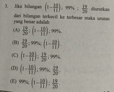 Jika bilangan (1- 10/11 ) ;99%;  19/20  diurutkan
dari bilangan terkecil ke terbesar maka urutan
yang benar adalah
(A)  19/20 ; (1- 10/11 ); 99%.
(B)  19/20 ; 99%; (1- 10/11 ).
(C) (1- 10/11 );  19/20 ; 99%.
(D) (1- 10/11 ) ); 99%;  19/20 
(E) 99%; (1- 10/11 );  19/20 .