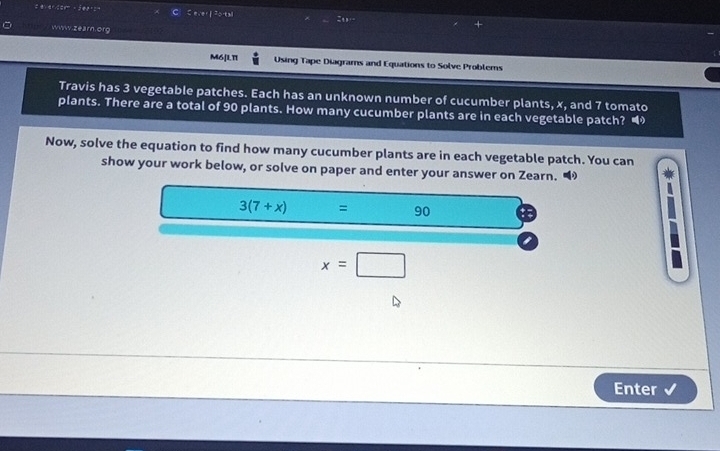 A^(150):4°C; jer s C Cever f Porta 

。 Www.zearn.org 
M6[1.11 Using Tape Diagrams and Equations to Solve Problems 
Travis has 3 vegetable patches. Each has an unknown number of cucumber plants, x, and 7 tomato 
plants. There are a total of 90 plants. How many cucumber plants are in each vegetable patch? “ 
Now, solve the equation to find how many cucumber plants are in each vegetable patch. You can 
show your work below, or solve on paper and enter your answer on Zearn. “
3(7+x) = □  90
x=□
Enter