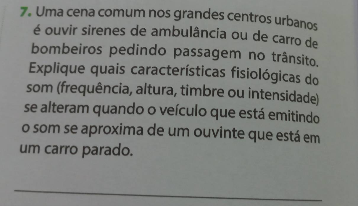 Uma cena comum nos grandes centros urbanos 
é ouvir sirenes de ambulância ou de carro de 
bombeiros pedindo passagem no trânsito. 
Explique quais características fisiológicas do 
som (frequência, altura, timbre ou intensidade) 
se alteram quando o veículo que está emitindo 
o som se aproxima de um ouvinte que está em 
um carro parado. 
_