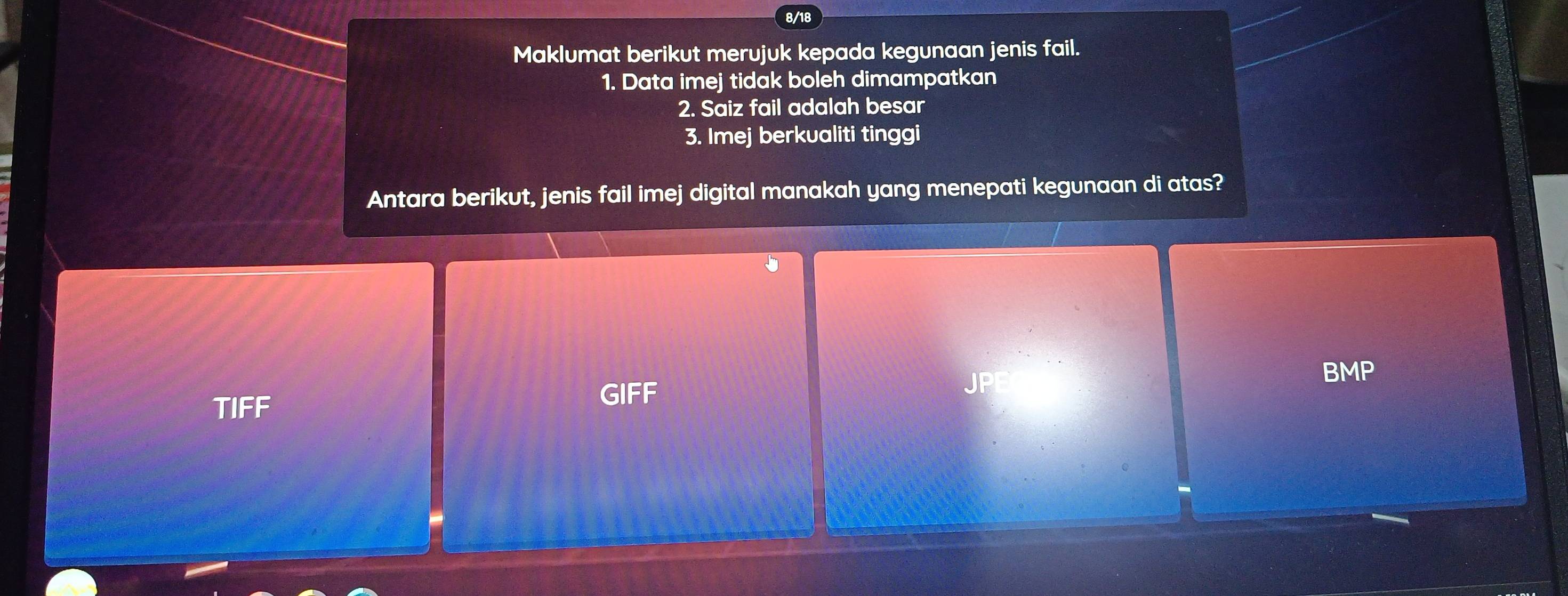 8/18
Maklumat berikut merujuk kepada kegunaan jenis fail.
1. Data imej tidak boleh dimampatkan
2. Saiz fail adalah besar
3. Imej berkualiti tinggi
Antara berikut, jenis fail imej digital manakah yang menepati kegunaan di atas?

JP
BMP
TIFF
GIFF