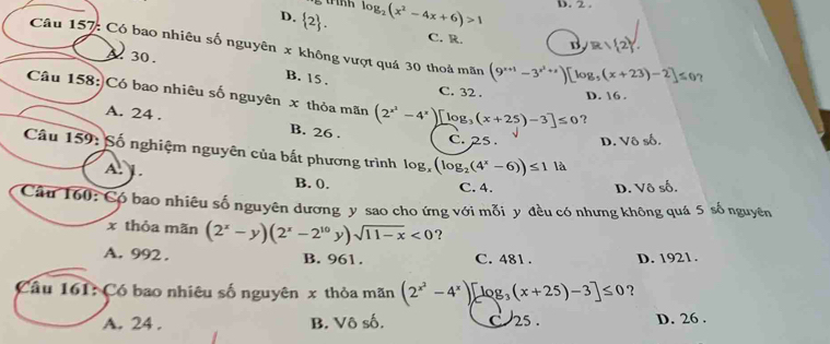 D.  2. log _2(x^2-4x+6)>1 D. 2.
C. R. B R/ 2. 
Câu 157: Có bao nhiêu số nguyên x không vượt quá 30 thoả mãn (9^(x+1)-3^(x^2)+x)[log _5(x+23)-2]≤ 0^x
A 30.
B. 15.
C. 32. D. 16.
Câu 158:)Có bao nhiêu số nguyên x thỏa mãn (2^(x^2)-4^x)[log _3(x+25)-3]≤ 0 ?
A. 24. B. 26.
C. 25 D. Vô số.
Câu 159: Số nghiệm nguyên của bất phương trình log, (log _2(4^x-6))≤ 1 là
A. . B. 0.
C. 4. D. Vô số.
Câu 160: Có bao nhiêu số nguyên dương y sao cho ứng với mỗi y đều có nhưng không quá 5 số nguyên
x thỏa mãn (2^x-y)(2^x-2^(10)y)sqrt(11-x)<0</tex> ?
A. 992. B. 961. C. 481. D. 1921.
Cầu 161: Có bao nhiêu số nguyên x thỏa mãn (2^(x^2)-4^x)[log _3(x+25)-3]≤ 0 ？
A. 24 . B. Vô số. C 25. D. 26.