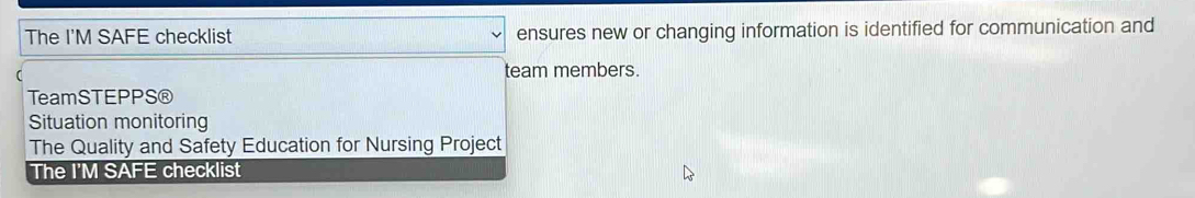 The I'M SAFE checklist ensures new or changing information is identified for communication and 
( team members. 
TeamSTEPPS® 
Situation monitoring 
The Quality and Safety Education for Nursing Project 
The I'M SAFE checklist