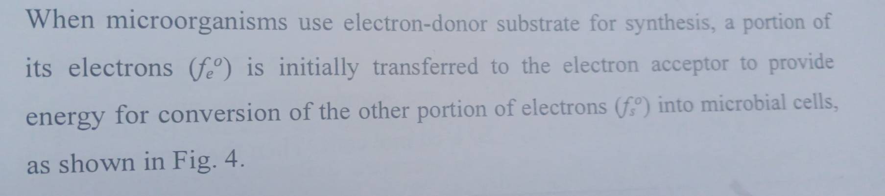 When microorganisms use electron-donor substrate for synthesis, a portion of 
its electrons (f_e^(o) is initially transferred to the electron acceptor to provide 
energy for conversion of the other portion of electrons (f_s)) into microbial cells, 
as shown in Fig. 4.