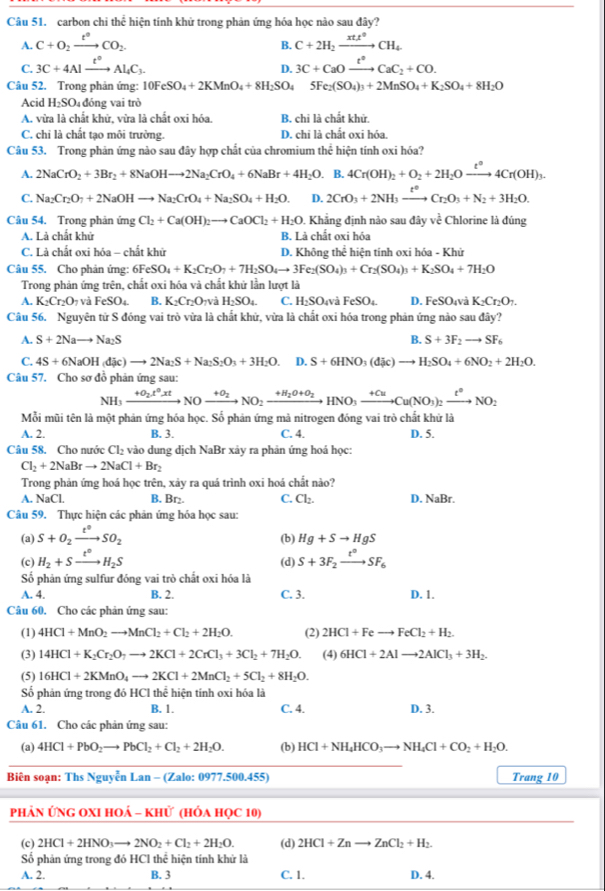 carbon chi thể hiện tính khử trong phản ứng hóa học nào sau đây?
A. C+O_2xrightarrow t°CO_2. C+2H_2xrightarrow xtt^0CH_4
B.
C. 3C+4Alxrightarrow t°Al_4C_3. 3C+CaOxrightarrow t°CaC_2+CO.
D.
Câu 52. Trong phản ứng: 10FeSO_4+2KMnO_4+8H_2SO_45Fe_2(SO_4)_3+2MnSO_4+K_2SO_4+8H_2O
Acid H_2SO 4đóng vai trò
A. vừa là chất khử, vừa là chất oxi hóa. B. chi là chất khử.
C. chỉ là chất tạo môi trường. D. chi là chất oxi hóa.
Câu 53. Trong phản ứng nào sau đây hợp chất của chromium the :  hiện tính oxi hóa?
A. 2NaCrO_2+3Br_2+8NaOHto 2Na_2CrO_4+6NaBr+4H_2O.. B. 4Cr(OH)_2+O_2+2H_2Oxrightarrow t°4Cr(OH)_3.
C. Na_2Cr_2O_7+2NaOHto Na_2CrO_4+Na_2SO_4+H_2O. D. 2CrO_3+2NH_3xrightarrow t°Cr_2O_3+N_2+3H_2O.
Câu 54. Trong phản ứng Cl_2+Ca(OH)_2to CaOCl_2+H_2O. Khẳng định não sau đây về Chlorine là đúng
A. Là chất khử B. Là chất oxi hóa
C. Là chất oxi hóa - chất khử D. Không thể hiện tính oxi hóa - Khử
Câu 55. Cho phản ứng: 6FeSO_4+K_2Cr_2O_7+7H_2SO_4to 3Fe_2(SO_4)_3+Cr_2(SO_4)_3+K_2SO_4+7H_2O
Trong phản ứng trên, chất oxi hóa và chất khứ lần lượt là
A. K_2Cr_2O_7 và FeSO_4. B. K_2Cr_2O TVà H_2SO_4. C. H_2SO 04 vå FeSO_4 D.FeSO T và K_2Cr_2O_7.
Câu 56. Nguyên tử S đóng vai trò vừa là chất khử, vừa là chất oxi hóa trong phản ứng nào sau đây?
B.
A. S+2Nato Na_2S S+3F_2to SF_6
C. 4S+6NaOH(dic)to 2Na_2S+Na_2S_2O_3+3H_2O. D. S+6HNO_3(dic)to H_2SO_4+6NO_2+2H_2O.
Câu 57. Cho sơ đồ phản ứng sau:
NH_3xrightarrow +O_2t^0xtNOxrightarrow +O_2NO_2xrightarrow +H_2O+O_2HNO_3xrightarrow +CuCu(NO_3)_2xrightarrow t^0NO_2
Mỗi mũi tên là một phản ứng hóa học. Số phản ứng mà nitrogen đóng vai trò chất khử là
A. 2. B. 3. C. 4. D. 5.
Câu 58. Cho nước Cl_2 vào dung dịch NaBr xảy ra phản ứng hoá học:
Cl_2+2NaBrto 2NaCl+Br_2
Trong phản ứng hoá học trên, xảy ra quá trình oxi hoá chất nào?
A. NaCl. B. Br₂. C. Cl_2. D. NaBr.
Câu 59. Thực hiện các phản ứng hóa học sau:
(a) S+O_2xrightarrow t°SO_2
(b) Hg+Sto HgS
(c) H_2+Sxrightarrow t^0H_2S (d) S+3F_2xrightarrow t^0SF_6
Số phản ứng sulfur đóng vai trò chất oxi hóa là
A. 4. B. 2. C. 3. D. 1.
Câu 60. Cho các phản ứng sau:
(1) 4HCl+MnO_2to MnCl_2+Cl_2+2H_2O. (2) 2HCl+Feto FeCl_2+H_2.
(3) 14HCl+K_2Cr_2O_7to 2KCl+2CrCl_3+3Cl_2+7H_2O. (4) 6HCl+2Alto 2AlCl_3+3H_2.
(5) 16HCl+2KMnO_4to 2KCl+2MnCl_2+5Cl_2+8H_2O.
Số phản ứng trong đó HCl thể hiện tính oxi hóa là
A. 2. B. 1. C. 4. D. 3.
Câu 61. Cho các phản ứng sau:
(a) 4HCl+PbO_2to PbCl_2+Cl_2+2H_2O. (b) HCl+NH_4HCO_3to NH_4Cl+CO_2+H_2O.
Biên soạn: Ths Nguyễn Lan - (Zalo: 0977.500.455) Trang 10
PhảN ỨNG OXI HOả - khử (hÓa học 10)
(c) 2HCl+2HNO_3to 2NO_2+Cl_2+2H_2O. (d) 2HCl+Znto ZnCl_2+H_2.
Số phản ứng trong đó HCl thể hiện tính khứ là
A. 2. B. 3 C. 1. D. 4.