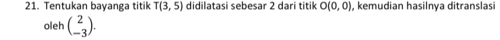 Tentukan bayanga titik T(3,5) didilatasi sebesar 2 dari titik O(0,0) , kemudian hasilnya ditranslasi 
oleh beginpmatrix 2 -3endpmatrix.