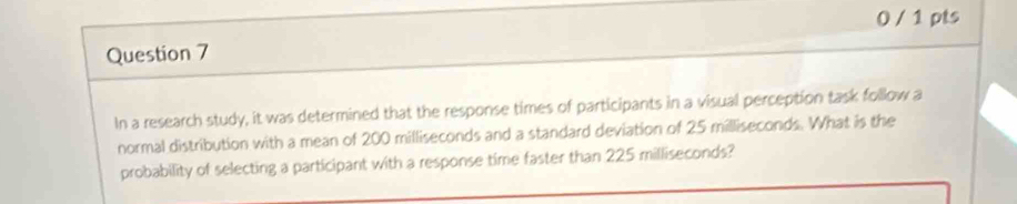 0 / 1 pts 
Question 7 
In a research study, it was determined that the response times of participants in a visual perception task follow a 
normal distribution with a mean of 200 milliseconds and a standard deviation of 25 milliseconds. What is the 
probability of selecting a participant with a response time faster than 225 milliseconds?