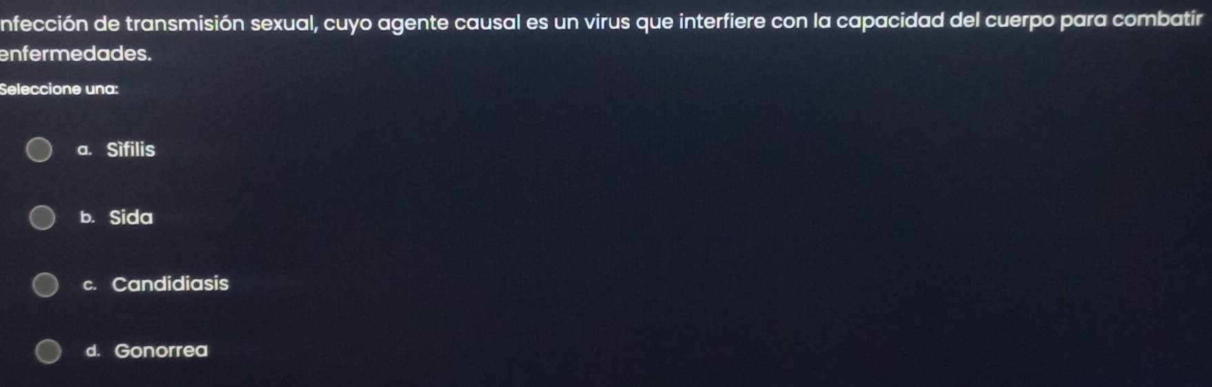 nfección de transmisión sexual, cuyo agente causal es un virus que interfiere con la capacidad del cuerpo para combatir
enfermedades.
Seleccione una:
a. Sìfilis
b. Sida
c. Candidiasis
d. Gonorrea