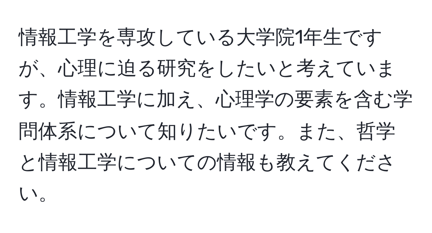 情報工学を専攻している大学院1年生ですが、心理に迫る研究をしたいと考えています。情報工学に加え、心理学の要素を含む学問体系について知りたいです。また、哲学と情報工学についての情報も教えてください。