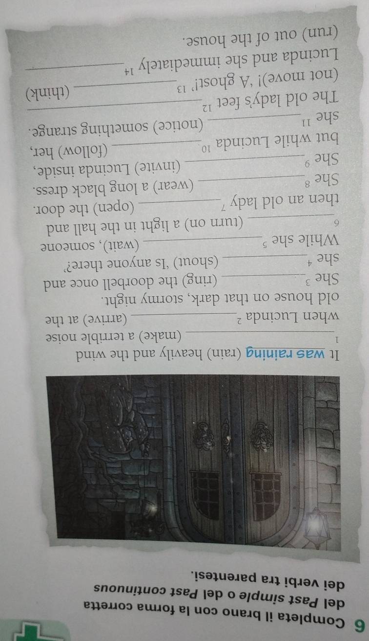 Completa il brano con la forma corretta 
del Past simple o del Past continuous 
dei verbi tra parentesi. 
It was raining (rain) heavily and the wind 
l 
_(make) a terrible noise 
when Lucinda ²_ (arrive) at the 
old house on that dark, stormy night. 
She 3_ (ring) the doorbell once and 
she ¹_ (shout) ‘Is anyone there?’ 
While she ⁵_ (wait), someone 
_6 
(turn on) a light in the hall and 
then an old lady 7_ (open) the door. 
She 8_ (wear) a long black dress. 
She 9_ (invite) Lucinda inside, 
but while Lucinda ¹º_ (follow) her, 
_ 
she ''_ (notice) something strange. 
The old lady's feet ¹ 
(not move)! ‘A ghost!’ ¹_ (think) 
Lucinda and she immediately '¹_ 
(run) out of the house.