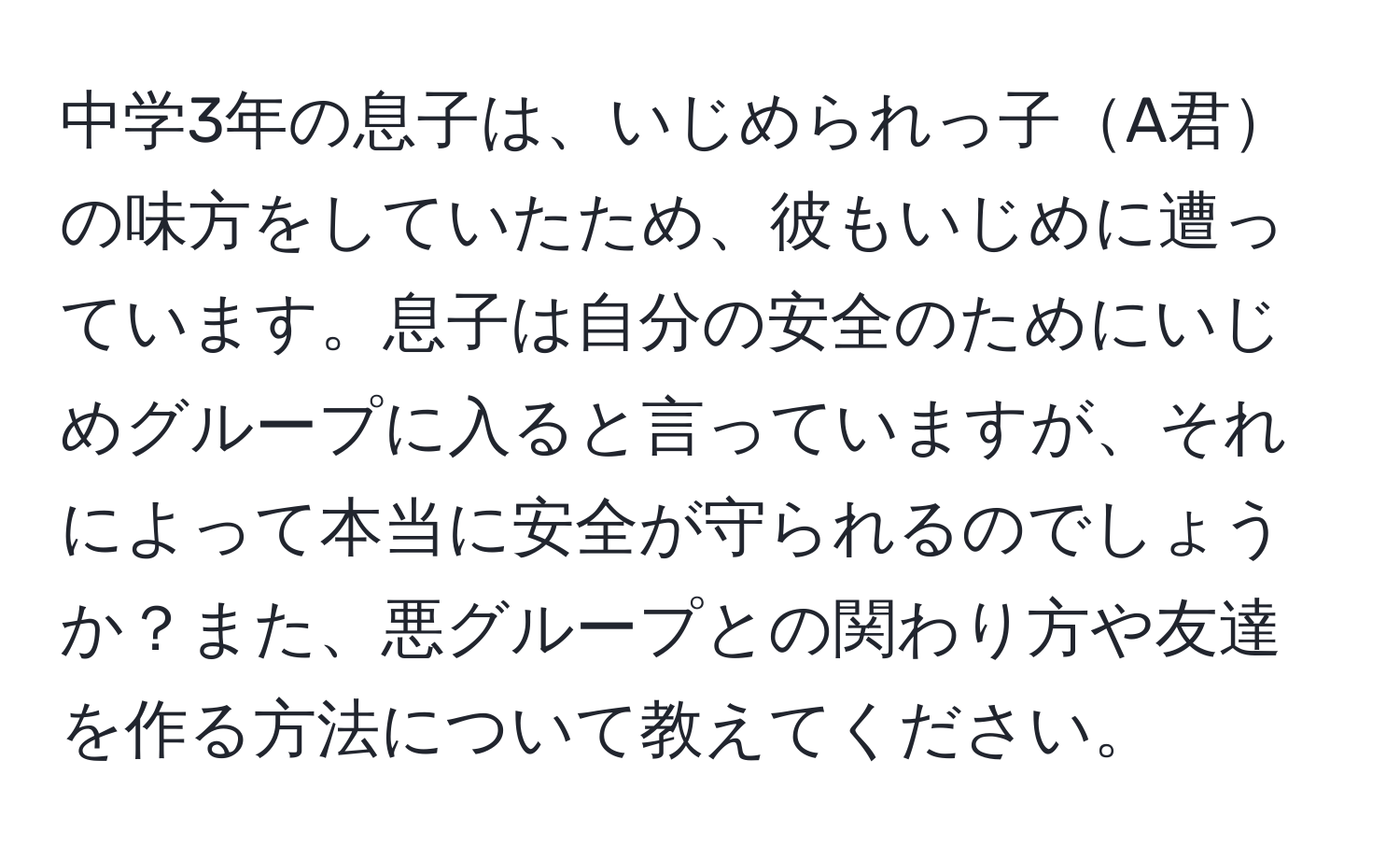 中学3年の息子は、いじめられっ子A君の味方をしていたため、彼もいじめに遭っています。息子は自分の安全のためにいじめグループに入ると言っていますが、それによって本当に安全が守られるのでしょうか？また、悪グループとの関わり方や友達を作る方法について教えてください。