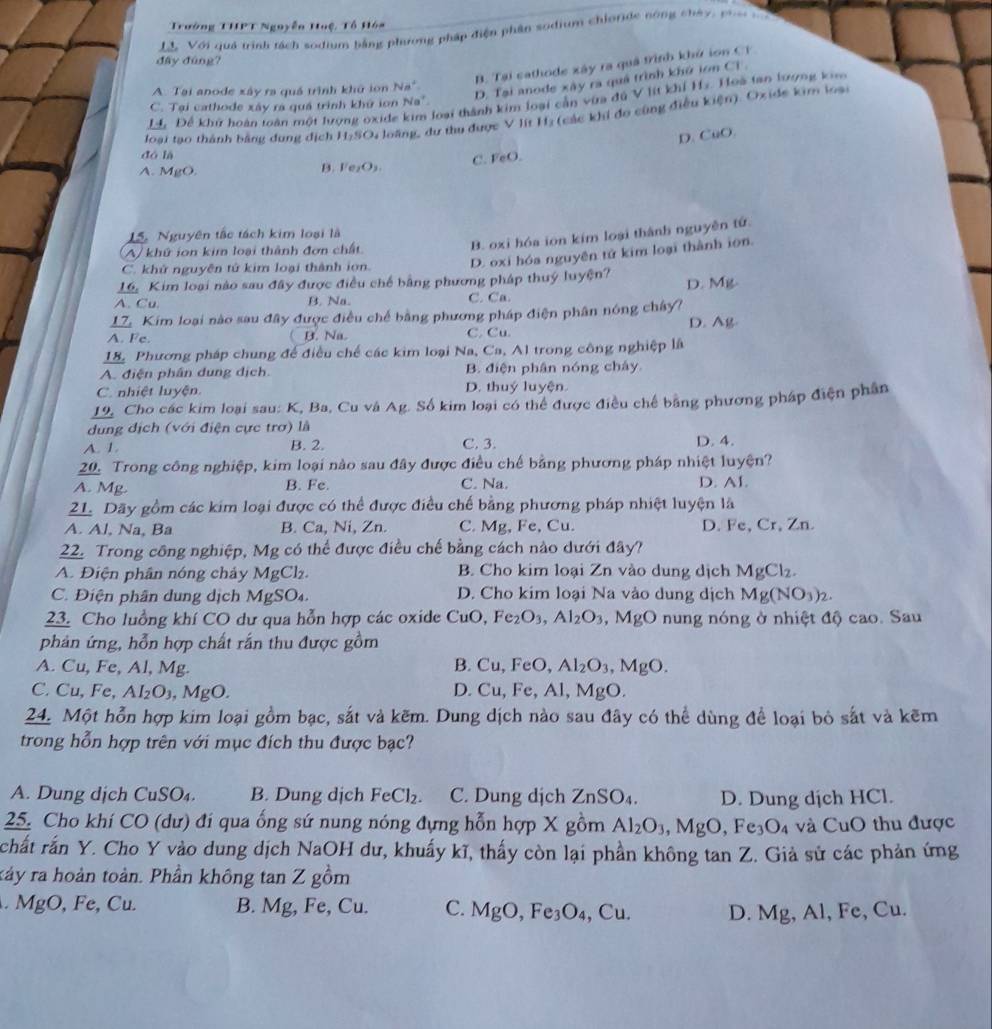 Trưởng THPT Ngoyễn Huệ, Tổ Hóa
đây đùng?  LL. Với quả trình tách sodium bằng phương pháp điện phân sodium chloride nông chây, p
B. Tại cathode xây ra quả trình khử ion CT
A. Tai anode xây ra quá trình khủ ion Na
D. Tại anode xây ra quá trình khứ lon Ci .
1. Để khử hoàn toàn một lượng oxide kim loại thành kim loại cần vừa đú V lít khí Hz Hoà tan lượng ki
C. Tại cathode xây ra quá trình khứ ion Na'.
loại tạo thành bằng dung dịch H₂SO, loãng, dư thu được V lít Hị (các khi đo cùng điều kiện). Oxide kim loạ
D. CuO.
dó là
C. FeO.
A. MgO. B. F ,O
B. oxi hóa ion kim loại thành nguyên tứ.
15. Nguyên tắc tách kim loại là
A khứ ion kim loại thành đơn chất
C. khử nguyên tử kim loại thành ion. D. oxi hóa nguyên tử kim loại thành ion.
16. Kim loại nào sau đây được điều chế bằng phương pháp thuý luyện?
A. Cu. B. Na. C. Ca. D. Mg
17. Kim loại nào sau đây được điều chế bằng phương pháp điện phân nóng chây?
A. Fe. B. Na C. Cu D. Ag
18. Phương pháp chung để điều chế các kim loại Na, Ca, Al trong công nghiệp là
A. điện phần dung dịch. B. điện phân nóng chây
C. nhiệt luyện. D. thuý luyện.
19. Cho các kim loại sau: K, Ba, Cu và Ag. Số kim loại có thể được điều chế bằng phương pháp điện phân
dung dịch (với điện cực trơ) là
A. 1. B. 2. C. 3. D. 4.
20. Trong công nghiệp, kim loại nào sau đây được điều chế bằng phương pháp nhiệt luyện?
A. Mg. B. Fe. C. Na. D. AI.
21. Dãy gồm các kim loại được có thể được điều chế bằng phương pháp nhiệt luyện là
A. Al, Na, Ba B. Ca, Ni, Zn. C. Mg, Fe, Cu. D. Fe, Cr, Zn.
22. Trong công nghiệp, Mg có thể được điều chế bằng cách nào dưới đây?
A. Điện phân nóng chảy MgCl. B. Cho kim loại Zn vào dung dịch MgCl_2.
C. Điện phân dung dịch MgSO₄ D. Cho kim loại Na vào dung dịch Mg(NO_3)_2.
23. Cho luồng khí CO dư qua hỗn hợp các oxide CuC ) Fe_2O_3,Al_2O_3 .MgO nung nóng ở nhiệt độ cao. Sau
phản ứng, hỗn hợp chất rắn thu được gồm
A. Cu, Fe, Al, Mg. B. Cu,FeO, Al_2O_3,MgO.
D.
C. Cu, Fe, AI_2O_3 , MgO. Cu,Fe,Al,MgO.
24. Một hỗn hợp kim loại gồm bạc, sắt và kẽm. Dung dịch nào sau đây có thể dùng để loại bỏ sắt và kẽm
trong hỗn hợp trên với mục đích thu được bạc?
A. Dung dịch CuSO₄. B. Dung dịch FeCl_2. C. Dung dịch ZnSO_4. D. Dung dịch HCl.
25. Cho khí CO (dư) đí qua ống sứ nung nóng đựng hỗn hợp X gồm Al_2O_3,MgO,Fe_3O_4 và CuO thu được
rchất rấn Y. Cho Y vào dung dịch NaOH dư, khuẩy kĩ, thấy còn lại phần không tan Z. Giả sử các phản ứng
kảy ra hoàn toàn. Phần không tan Z gồm
MgO, Fe, Cu. B. Mg, Fe, Cu. C. MB O,Fe_3O_4,Cu. D. Mg, Al, Fe, Cu.
