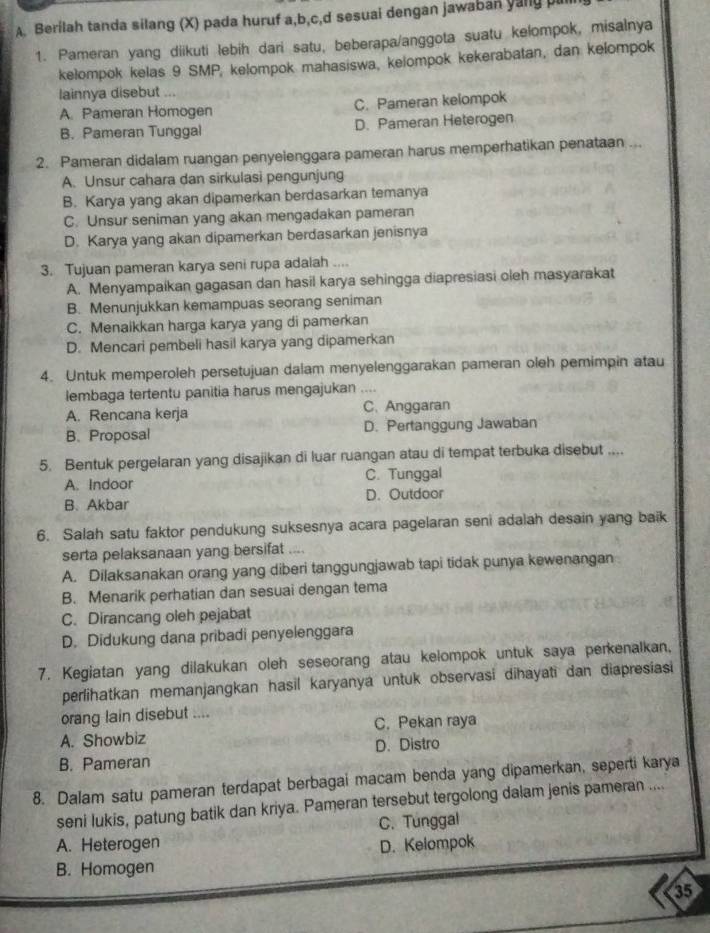 Berilah tanda silang (X) pada huruf a,b,c,d sesuai dengan jawaban yany p
1. Pameran yang diikuti lebih dari satu, beberapa/anggota suatu kelompok, misalnya
kelompok kelas 9 SMP, kelompok mahasiswa, kelompok kekerabatan, dan kelompok
lainnya disebut ...
A. Pameran Homogen C. Pameran kelompok
B. Pameran Tunggal D. Pameran Heterogen
2. Pameran didalam ruangan penyelenggara pameran harus memperhatikan penataan ...
A. Unsur cahara dan sirkulasi pengunjung
B. Karya yang akan dipamerkan berdasarkan temanya
C. Unsur seniman yang akan mengadakan pameran
D. Karya yang akan dipamerkan berdasarkan jenisnya
3. Tujuan pameran karya seni rupa adalah ....
A. Menyampaikan gagasan dan hasil karya sehingga diapresiasi oleh masyarakat
B. Menunjukkan kemampuas seorang seniman
C. Menaikkan harga karya yang di pamerkan
D. Mencari pembeli hasil karya yang dipamerkan
4. Untuk memperoleh persetujuan dalam menyelenggarakan pameran oleh pemimpin atau
lembaga tertentu panitia harus mengajukan ....
A. Rencana kerja C. Anggaran
B. Proposal D. Pertanggung Jawaban
5. Bentuk pergelaran yang disajikan di luar ruangan atau di tempat terbuka disebut ....
A. Indoor C. Tunggal
B.Akbar D. Outdoor
6. Salah satu faktor pendukung suksesnya acara pagelaran seni adalah desain yang baik
serta pelaksanaan yang bersifat
A. Dilaksanakan orang yang diberi tanggungjawab tapi tidak punya kewenangan
B. Menarik perhatian dan sesuai dengan tema
C. Dirancang oleh pejabat
D. Didukung dana pribadi penyelenggara
7. Kegiatan yang dilakukan oleh seseorang atau kelompok untuk saya perkenalkan,
perlihatkan memanjangkan hasil karyanya untuk observasi dihayati dan diapresiasi
orang lain disebut ....
A. Showbiz C. Pekan raya
B. Pameran D. Distro
8. Dalam satu pameran terdapat berbagai macam benda yang dipamerkan, seperti karya
seni lukis, patung batik dan kriya. Pameran tersebut tergolong dalam jenis pameran ....
C. Tunggal
A. Heterogen D. Kelompok
B. Homogen
35