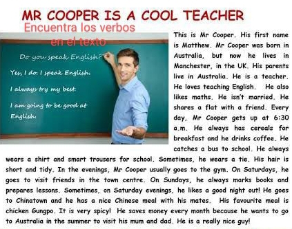 MR COOPER IS A COOL TEACHER 
Encuentra los verbos 
is Mr Cooper. His first name 
tthew. Mr Cooper was born in 
alia, but now he lives in 
hester, in the UK. His parents 
n Australia. He is a teacher. 
ves teaching English. He also 
maths. He isn't married. He 
s a flat with a friend. Every 
Mr Cooper gets up at 6:30 
He always has cereals for 
fast and he drinks coffee. He 
es a bus to school. He always 
wears a shirt and smart trousers for school. Sometimes, he wears a tie. His hair is 
short and tidy. In the evenings, Mr Cooper usually goes to the gym. On Saturdays, he 
goes to visit friends in the town centre. On Sundays, he always marks books and 
prepares lessons. Sometimes, on Saturday evenings, he likes a good night out! He goes 
to Chinatown and he has a nice Chinese meal with his mates. His favourite meal is 
chicken Gungpo. It is very spicy! He saves money every month because he wants to go 
to Australia in the summer to visit his mum and dad. He is a really nice guy!