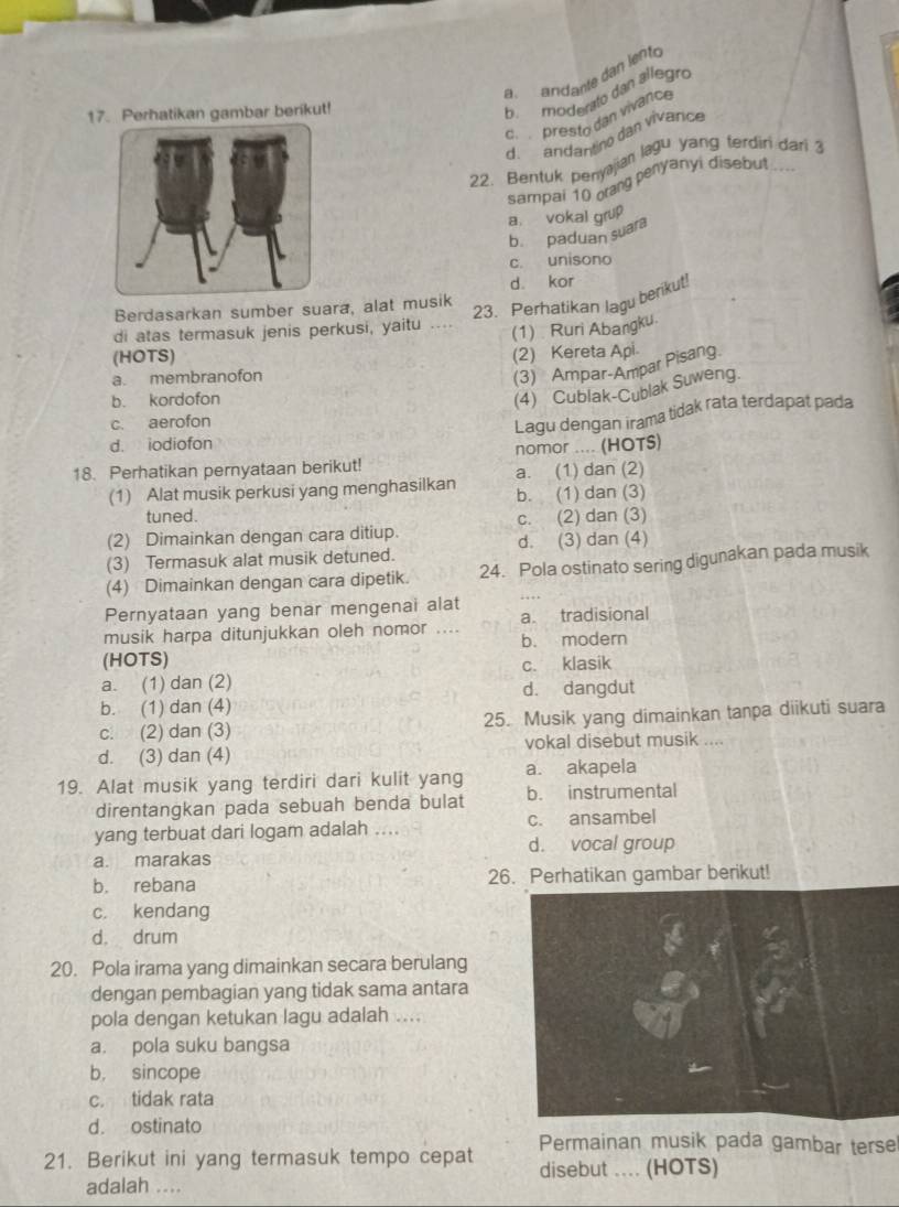 a andante dan lento
17. Perhatikan gambar berikut!
b.  moderato dan allegro
c.  presto dan vivance
d. andantino dan vivarice
22. Bentuk benyajian lagu yang terdiri dari 3
sampai 10 orang penyanyi disebut ....
a. vokal grup
b. paduan suara
c. unisono
d. kor
Berdasarkan sumber suara, alat musik
23. Perhatikan lagu berikut!
di atas termasuk jenis perkusi, yaitu _(1)  Ruri Abangku.
(HOTS)
(2) Kereta Api
a. membranofon
(3) Ampar-Ampar Pisang.
b. kordofon
(4) Cublak-Cublak Suweng.
c. aerofon
Lagu dengan irama tidak rata terdapat pada
d. iodiofon
nomor .... (HOTS)
18. Perhatikan pernyataan berikut! a. (1) dan (2)
(1) Alat musik perkusi yang menghasilkan b. (1) dan (3)
tuned.
(2) Dimainkan dengan cara ditiup. c. (2) dan (3)
d. (3) dan (4)
(3) Termasuk alat musik detuned.
(4) Dimainkan dengan cara dipetik. 24. Pola ostinato sering digunakan pada musik
Pernyataan yang benar mengenai alat
musik harpa ditunjukkan oleh nomor .... a. tradisional
(HOTS) b. modern
a. (1) dan (2) c. klasik
d. dangdut
b. (1) dan (4)
c. (2) dan (3) 25. Musik yang dimainkan tanpa diikuti suara
d. (3) dan (4) vokal disebut musik ....
19. Alat musik yang terdiri dari kulit yang a. akapela
direntangkan pada sebuah benda bulat b. instrumental
yang terbuat dari logam adalah .. c. ansambel
d. vocal group
a. marakas
b. rebana 26. Perhatikan gambar berikut!
c. kendang
d. drum
20. Pola irama yang dimainkan secara berulang
dengan pembagian yang tidak sama antara
pola dengan ketukan lagu adalah ....
a. pola suku bangsa
b. sincope
c. tidak rata
d. ostinato
Permainan musik pada gambar terse
21. Berikut ini yang termasuk tempo cepat disebut .... (HOTS)
adalah ....