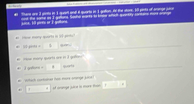 mMasey Suys Proitams 2ink Masgurement Fonyeraons - Idzuation = Sxl I 
#) There are 2 pints in 1 quart and 4 quarts in 1 gallon. At the store, 10 pints of orange vice 
cost the same as 2 gallons, Sasha wants to know which quantity contdins more orange 
juice, 10 pints or 2 gallons. 
4 How many quarts is 10 pints? 
© 10 pints = 5 quaris 
# How many quarts are in 2 gallens? 
@ 2 gallons = 8 quarts
Which container has more orange juicse? 
4 7 4 of orange juice is more than 7