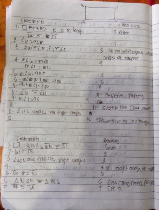 Stale ments Im Peasons 
1. □WINS is a reclange 1 Given
overline WN 5  13/51 
2. Lw=90m
2. 
8. ∠ W≌ ∠ N, ∠ 1-∠ S 3:n pa talkclogran cod 
A. m∠ w=m∠ n
angles at angrver 
A.
m∠ r=m∠ s
5. m∠ N=90m
C m∠ nw+m∠ 1=180
5 
9- 90+m∠ 1=180
C 
8. overline SN≌ overline SN 8. Betkriu poparty 
9. m∠ 1=90
9. Ch 
10. Ko subctite jim (swn anda 
11. AILI land Ls an eight angles 
R. 12 : Dtfia tone o xclongu 
starements 
Bensons 
1. □ WINS=overline WN=overline SI
Goiven 
2. W≌ overline IN
2 
3. Lusw and Cinis are right angles 3 
4. 
t all rignt away ot and 
5. overline SNO=overline NS
C. G SAs congrerc potld 
9.  Delta W/Delta t ≌  SN/TS =Delta INS
7: CPCTC