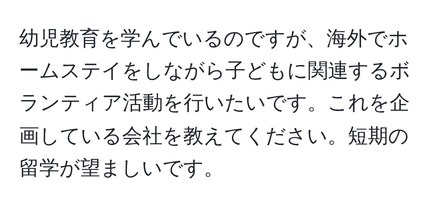 幼児教育を学んでいるのですが、海外でホームステイをしながら子どもに関連するボランティア活動を行いたいです。これを企画している会社を教えてください。短期の留学が望ましいです。