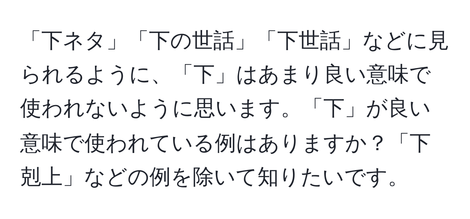 「下ネタ」「下の世話」「下世話」などに見られるように、「下」はあまり良い意味で使われないように思います。「下」が良い意味で使われている例はありますか？「下剋上」などの例を除いて知りたいです。