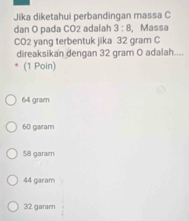 Jika diketahui perbandingan massa C
dan O pada CO2 adalah 3:8 , Massa
CO2 yang terbentuk jika 32 gram C
direaksikan dengan 32 gram O adalah....
(1 Poin)
64 gram
60 garam
58 garam
44 garam
32 garam