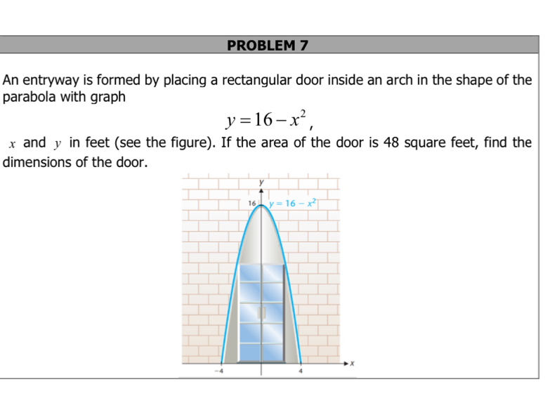 PROBLEM 7
An entryway is formed by placing a rectangular door inside an arch in the shape of the
parabola with graph
y=16-x^2,
x and y in feet (see the figure). If the area of the door is 48 square feet, find the
dimensions of the door.