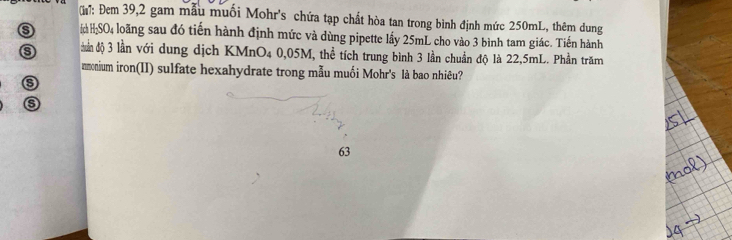 G: Đem 39, 2 gam mẫu muối Mohr's chứa tạp chất hòa tan trong bình định mức 250mL, thêm dung 
(d HSO4 loãng sau đó tiến hành định mức và dùng pipette lầy 25mL cho vào 3 bình tam giác. Tiến hành 
dần độ 3 lần với dung dịch KMnO₄ 0,05M, thể tích trung bình 3 lần chuẩn độ là 22,5mL. Phần trăm 
nmonium iron(II) sulfate hexahydrate trong mẫu muối Mohr's là bao nhiêu? 
s
63