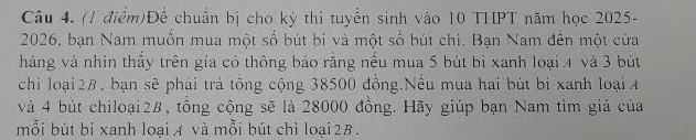 Để chuẩn bị cho kỳ thi tuyền sinh vào 10 THPT năm học 2025 - 
2026, bạn Nam muồn mua một số bút bi và một số bút chi. Bạn Nam đến một cửa 
hàng và nhìn thầy trên gía có thông báo rằng nếu mua 5 bút bi xanh loại 4 và 3 bút 
chì loại28, bạn sẽ phải trả tổng cộng 38500 đồng.Nếu mua hai bút bị xanh loại 4
và 4 bút chiloại2B, tổng cộng sẽ là 28000 đồng. Hãy giúp bạn Nam tìm giá của 
mỗi bút bi xanh loại A và mỗi bút chỉ loại 2B.