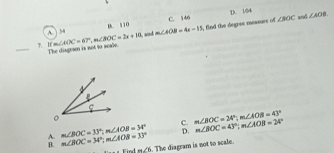 C. 146 D. 104
∠ BOC and ∠ AOB.
A. ) 34 B. 110
7、If m∠ AOC=67°, m∠ BOC=2x+10 , and m∠ AOB=4x-15 , find the degree measure of
_
The diagram is not to scale.
A. m∠ BOC=33°; m∠ AOB=34°
C. m∠ BOC=24°; m∠ AOB=43° m∠ BOC=43°; m∠ AOB=24°
B. m∠ BOC=34°; m∠ AOB=33°
D.
m∠ 6. The diagram is not to scale.