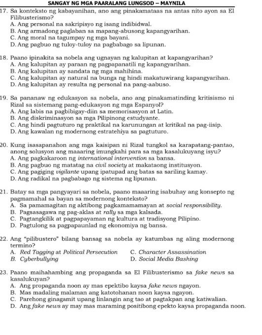 SANGAY NG MGA PAARALANG LUNGSOD - MAYNILA
17. Sa konteksto ng kabayanihan, ano ang pinakamataas na antas nito ayon sa El
Filibusterismo?
A. Ang personal na sakripisyo ng isang indibidwal.
B. Ang armadong paglaban sa mapang-abusong kapangyarihan.
C. Ang moral na tagumpay ng mga bayani.
D. Ang pagbuo ng tuloy-tuloy na pagbabago sa lipunan.
18. Paano ipinakita sa nobela ang ugnayan ng kalupitan at kapangyarihan?
A. Ang kalupitan ay paraan ng pagpapanatili ng kapangyarihan.
B. Ang kalupitan ay sandata ng mga mahihina.
C. Ang kalupitan ay natural na bunga ng hindi makatuwirang kapangyarihan.
D. Ang kalupitan ay resulta ng personal na pang-aabuso.
19. Sa pananaw ng edukasyon sa nobela, ano ang pinakamatinding kritisismo ni
Rizal sa sistemang pang-edukasyon ng mga Espanyol?
A. Ang labis na pagbibigay-diin sa memorisasyon at Latin.
B. Ang diskriminasyon sa mga Pilipinong estudyante.
C. Ang hindi pagtuturo ng praktikal na karunungan at kritikal na pag-iisip
D. Ang kawalan ng modernong estratehiya sa pagtuturo.
20. Kung isasapanahon ang mga kaisipan ni Rizal tungkol sa karapatang-pantao,
anong solusyon ang maaaring imungkahi para sa mga kasalukuyang isyu?
A. Ang pagkakaroon ng international intervention sa bansa.
B. Ang pagbuo ng matatag na civil society at makataong institusyon.
C. Ang pagiging vigilante upang ipatupad ang batas sa sariling kamay.
D. Ang radikal na pagbabago ng sistema ng lipunan.
21. Batay sa mga pangyayari sa nobela, paano maaaring isabuhay ang konsepto ng
pagmamahal sa bayan sa modernong konteksto?
A. Sa pamamagitan ng aktibong pagkamamamayan at social responsibility.
B. Pagsasagawa ng pag-aklas at rally sa mga kalsada.
C. Pagtangkilik at pagpapayaman ng kultura at tradisyong Pilipino.
D. Pagtulong sa pagpapaunlad ng ekonomiya ng bansa.
22. Ang “pilibustero” bilang bansag sa nobela ay katumbas ng aling modernong
termino?
A. Red Tagging at Political Persecution C. Character Assassination
B. Cyberbullying D. Social Media Bashing
23. Paano maihahambing ang propaganda sa El Filibusterismo sa fake news sa
kasalukuyan?
A. Ang propaganda noon ay mas epektibo kaysa fake news ngayon.
B. Mas madaling malaman ang katotohanan noon kaysa ngayon.
C. Parehong ginagamit upang linlangin ang tao at pagtakpan ang katiwalian.
D. Ang fake news ay may mas maraming positibong epekto kaysa propaganda noon.