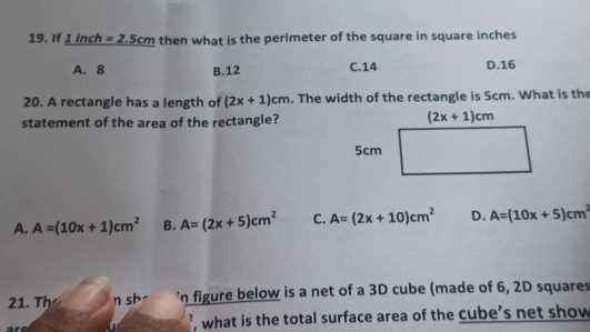 If 1 inch =2.5cm then what is the perimeter of the square in square inches
A. 8 B.12 C.14 D.16
20. A rectangle has a length of (2x+1)cm. The width of the rectangle is 5cm. What is the
statement of the area of the rectangle?
A. A=(10x+1)cm^2 B. A=(2x+5)cm^2 C. A=(2x+10)cm^2 D. A=(10x+5)cm^2
21. Th n sh- 'n figure below is a net of a 3D cube (made of 6, 2D squares
, what is the total surface area of the cube’s net show