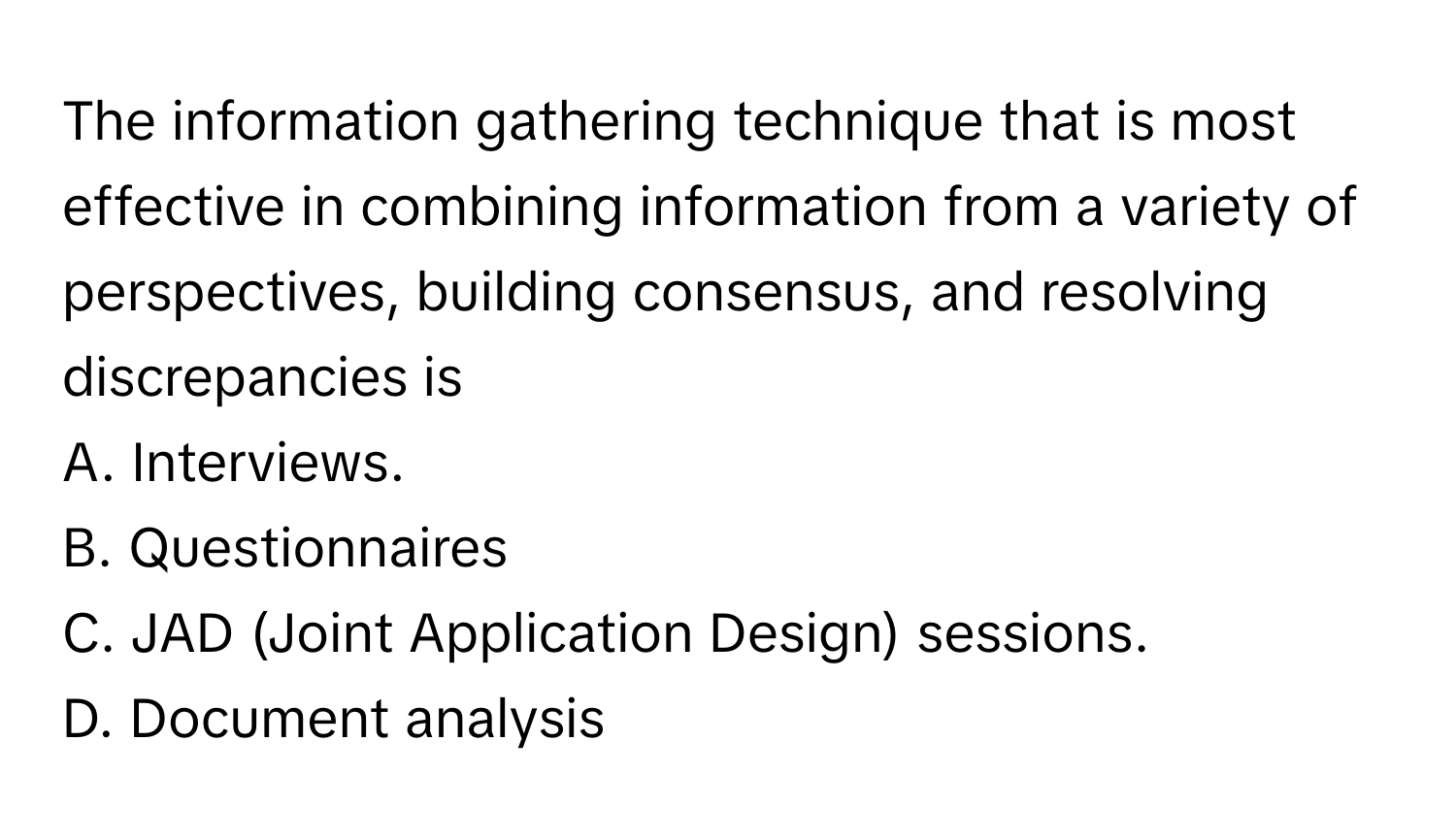 The information gathering technique that is most effective in combining information from a variety of perspectives, building consensus, and resolving discrepancies is 
A. Interviews.
B. Questionnaires
C. JAD (Joint Application Design) sessions.
D. Document analysis