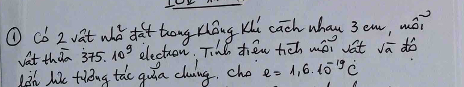 ① Co 2 vat who dat tong tóng Kui cach whan 3em, mó? 
vat thaa 375* 10^9 electron. Tihl tien tch wor vat sqrt(a) do 
ih lae tiug tao quia cluing. cho e=1,6.10^(-19)dot C