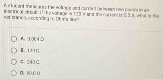 A student measures the voltage and current between two points in an
electrical circuit. If the voltage is 120 V and the current is 0.5 A, what is the
resistance, according to Ohm 's law?
A. 0.004 Ω
B. 120 Ω
C. 240 Ω
D. 60.0Ω