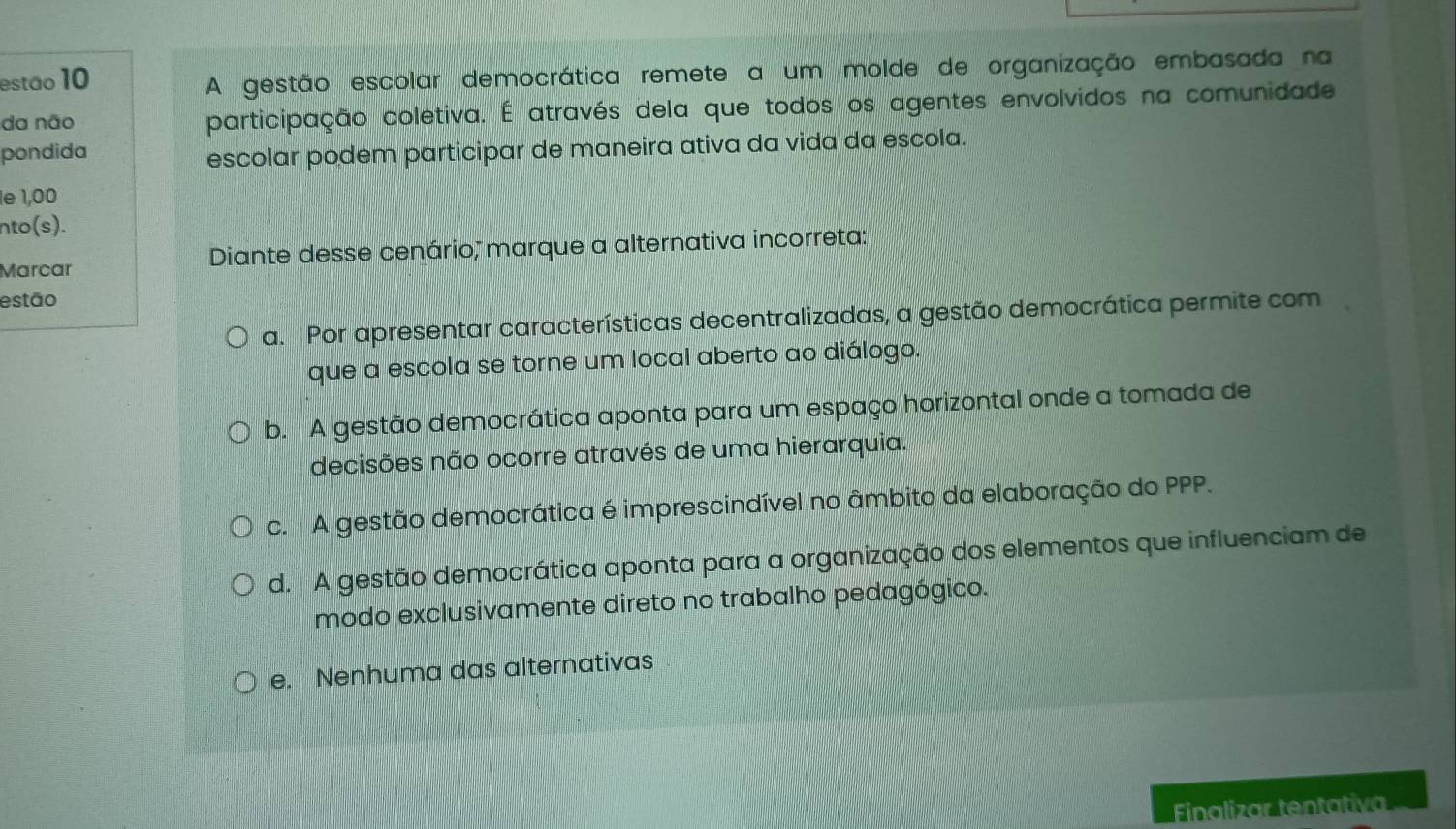 estão 10
A gestão escolar democrática remete a um molde de organização embasada na
da não participação coletiva. É através dela que todos os agentes envolvidos na comunidade
pondida
escolar podem participar de maneira ativa da vida da escola.
e 1,00
nto(s).
Marcar Diante desse cenário, marque a alternativa incorreta:
estão
a. Por apresentar características decentralizadas, a gestão democrática permite com
que a escola se torne um local aberto ao diálogo.
b. A gestão democrática aponta para um espaço horizontal onde a tomada de
decisões não ocorre através de uma hierarquia.
c. A gestão democrática é imprescindível no âmbito da elaboração do PPP.
d. A gestão democrática aponta para a organização dos elementos que influenciam de
modo exclusivamente direto no trabalho pedagógico.
e. Nenhuma das alternativas
Finalizar tentativ