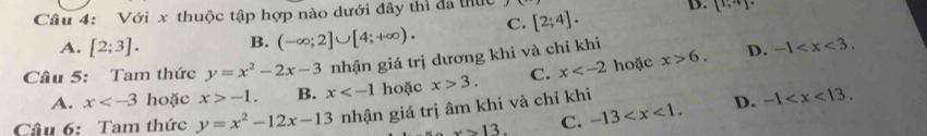 Với x thuộc tập hợp nào dưới đây thì đã thực
A. [2;3]. B. (-∈fty ;2]∪ [4;+∈fty ). C. [2;4].
D. [^1,4]^.
Câu 5: Tam thức y=x^2-2x-3 nhận giá trị dương khi và chỉ khi
A. x hoặc x>-1. B. x hoặc x>3. C. x hoặc x>6.
D. -1 .
x>13. C. -13 . D. -1 . 
Câu 6: Tam thức y=x^2-12x-13 nhận giá trị âm khi và chỉ khi